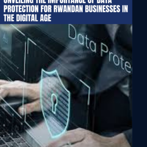 WHY DATA PROTECTION MATTERS?  UNVEILING THE IMPORTANCE OF DATA PROTECTION FOR RWANDAN BUSINESSES IN THE DIGITAL AGE